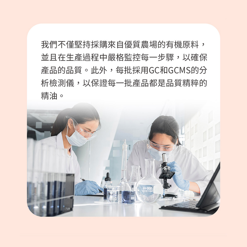 我們不僅堅持採購來自優質農場的有機原料, 並且在生產過程中嚴格監控每一步驟,以確保 產品的品質。此外,每批採用GC和GCMS的分 析檢測儀,以保證每一批產品都是品質精粹的 精油。 