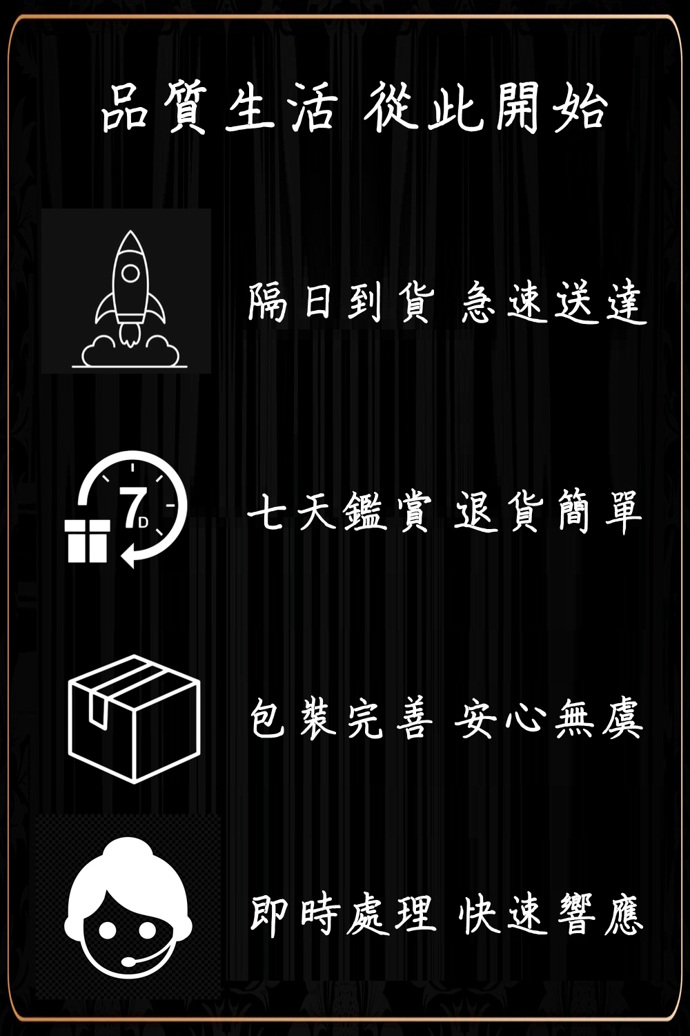 品質生活 從此開始 隔日到貨 急速送達 七天鑑賞 退貨簡單 包裝完善 安心無虞 即時處理 快速響應 