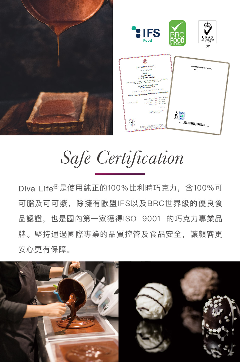 Diva Life是使用純正的100%比利時巧克力,含100%可 可脂及可可漿,除擁有歐盟IFS以及BRC世界級的優良食 品認證,也是國內第一家獲得1SO 9001 的巧克力專業品 牌。堅持通過國際專業的品質控管及食品安全,讓顧客更 安心更有保障。 