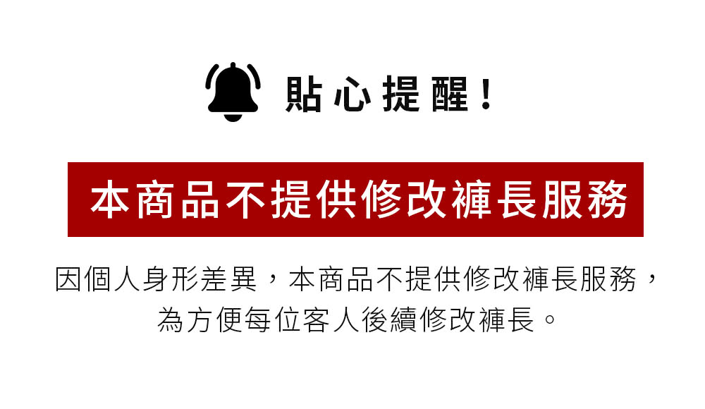貼心提醒 本商品不提供修改褲長服務 因個人身形差異,本商品不提供修改褲長服務, 為方便每位客人後續修改褲長。 