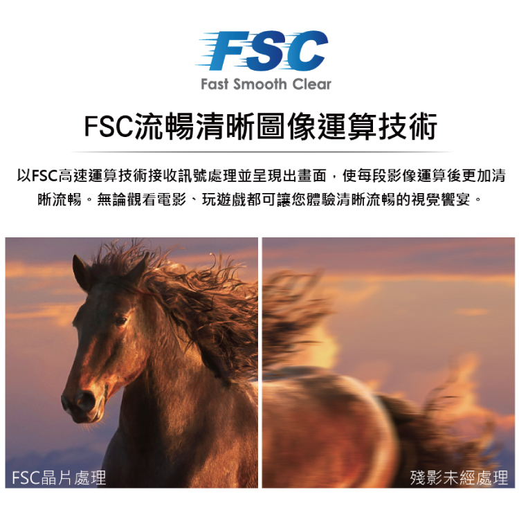 FSC流暢清晰圖像運算技術 以FSC高速運算技術接收訊號處理並呈現出畫面,使每段影像運算後更加清 晰流暢。無論觀看電影、玩遊戲都可讓您體驗清晰流暢的視覺響宴。 FSC晶片處理 殘影未經處理 