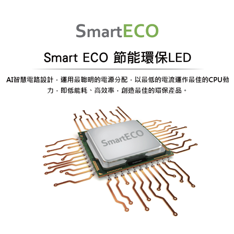 Smart ECO 節能環保LED AI智慧電路設計,運用最聰明的電源分配,以最低的電流運作最佳的CPU動 力,即低能耗、高效率,創造最佳的環保產品。 