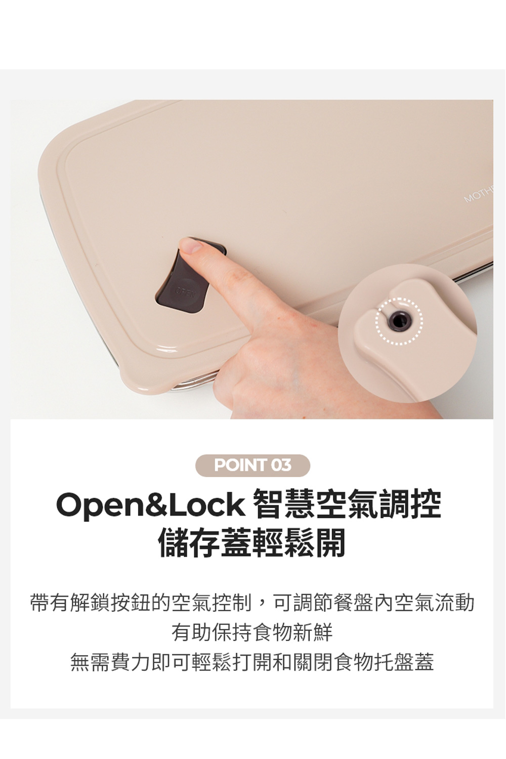 OpenLock 智慧空氣調控 儲存蓋輕鬆開 帶有解鎖按鈕的空氣控制,可調節餐盤內空氣流動 有助保持食物新鮮 無需費力即可輕鬆打開和關閉食物托盤蓋 