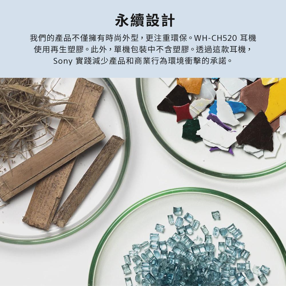永續設計 我們的產品不僅擁有時尚外型,更注重環保。WHCH520 耳機 使用再生塑膠。此外,單機包裝中不含塑膠。透過這款耳機, Sony 實踐減少產品和商業行為環境衝擊的承諾。 