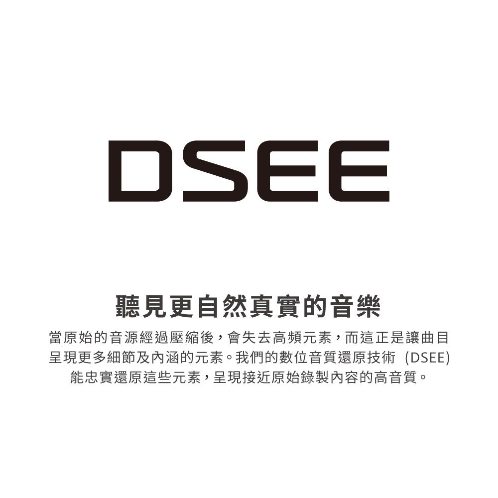 聽見更自然真實的音樂 當原始的音源經過壓縮後,會失去高頻元素,而這正是讓曲目 呈現更多細節及內涵的元素。我們的數位音質還原技術DSEE 能忠實還原這些元素,呈現接近原始錄製內容的高音質。 