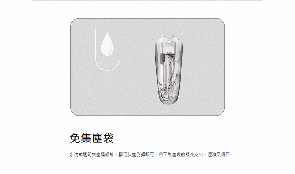 免集塵袋 水洗式透明集塵桶設計,髒污灰塵倒掉即可,省下集塵袋的額外支出,經濟又環保。