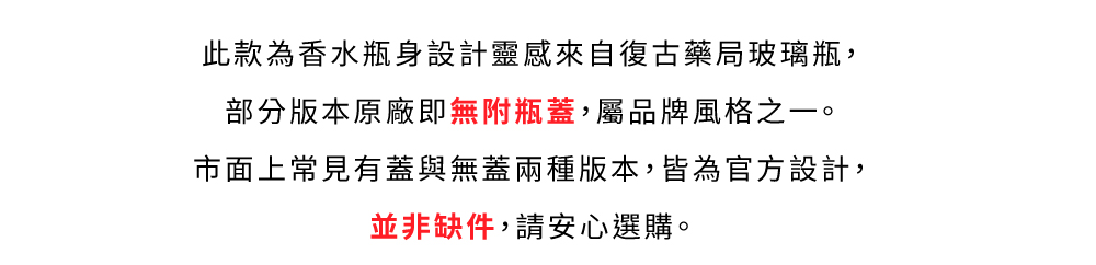 此款為香水瓶身設計靈感來自復古藥局玻璃瓶, 部分版本原廠即無附瓶蓋,屬品牌風格之一。 市面上常見有蓋與無蓋兩種版本,皆為官方設計, 並非缺件,請安心選購。 