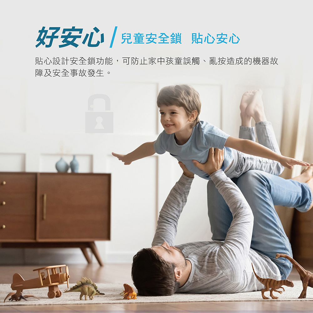 好安心 兒童安全鎖 貼心安心 貼心設計安全鎖功能,可防止家中孩童誤觸、亂按造成的機器故 障及安全事故發生。