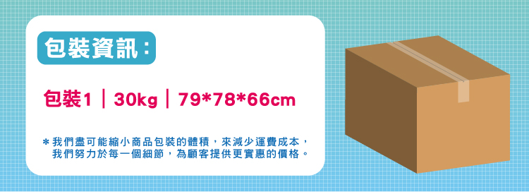包裝資訊 包裝1 30kg 797866cm 我們盡可能縮小商品包裝的體積,來減少運費成本, 我們努力於每一個細節,為顧客提供更實惠的價格。 