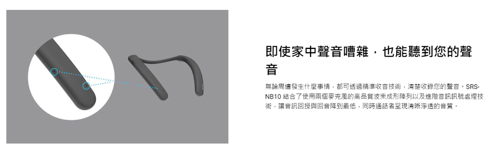 即使家中聲音嘈雜,也能聽到您的聲 無論周遭發生什麼事情,都可透過精準收音技術,清楚收錄您的聲音。SRS NB10 結合了使用兩個麥克風的高品質波束成形陣列以及進階音訊訊號處理技 術,讓音訊回授與回音降到最低,同時通話者呈現清晰淨透的音質, 