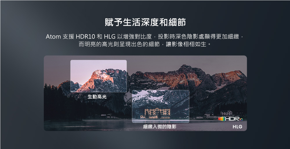 賦予生活深度和細節 Atom 支援 HDR10 和 HLG 以增強對比度,投影時深色陰影處顯得更加細緻, 而明亮的高光則呈現出色的細節,讓影像栩栩如生。 生動高光 細緻入微的陰影