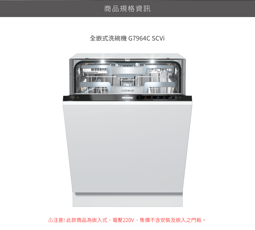 商品規格資訊 全嵌式洗碗機 G7964C SCVi 注意此款商品為嵌入式,電壓220V,售價不含安裝及嵌入之門板。 