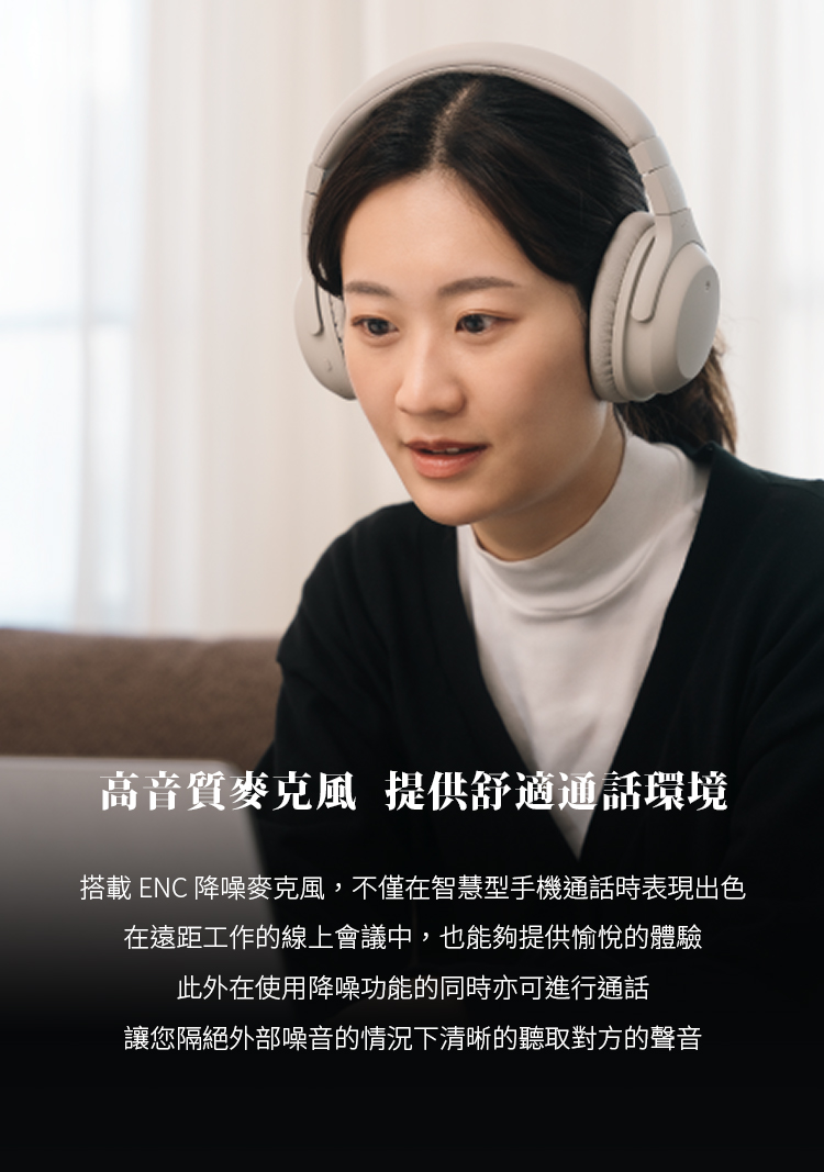 高音質麥克風 提供舒適通話環境 搭載 ENC 降噪麥克風,不僅在智慧型手機通話時表現出色 在遠距工作的線上會議中,也能夠提供愉悅的體驗 此外在使用降噪功能的同時亦可進行通話 讓您隔絕外部噪音的情況下清晰的聽取對方的聲音 