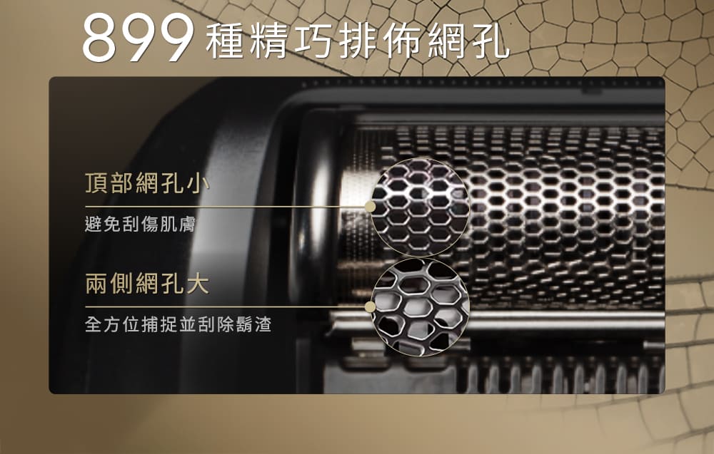 899 種精巧排佈網孔 頂部網孔小 避免刮傷肌膚 兩側網孔大 全方位捕捉並刮除鬍渣 
