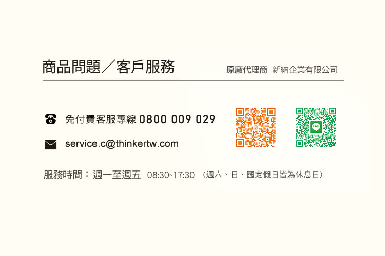 商品問題客戶服務 原廠代理商 新納企業有限公司 6 免付費客服專線0800009 029 服務時間週一至週五08301730 週六、日、國定假日皆為休息日 