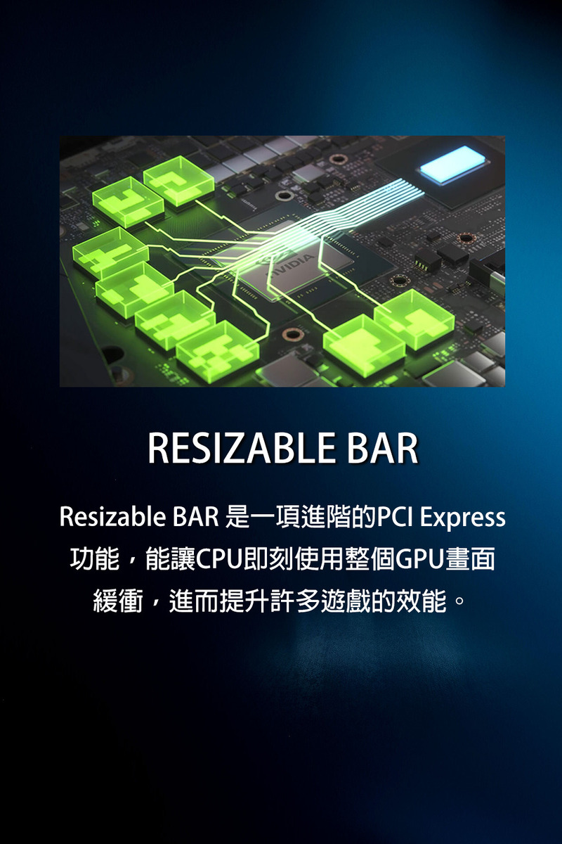 Resizable BAR 是一項進階的PCI Express 功能,能讓CPU即刻使用整個GPU畫面 緩衝,進而提升許多遊戲的效能。 