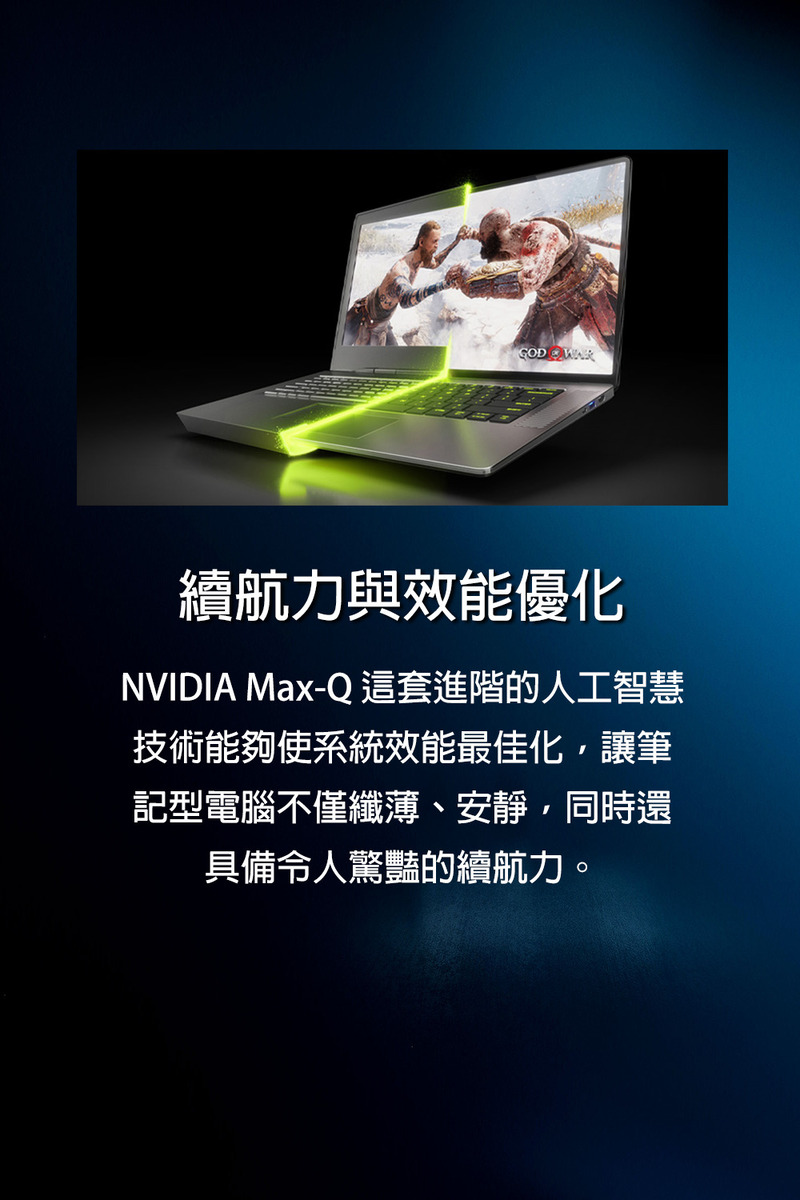 續航力與效能優化 NVIDIA MaxQ 這套進階的人工智慧 技術能夠使系統效能最佳化,讓筆 記型電腦不僅纖薄、安靜,同時還 具備令人驚豔的續航力。 