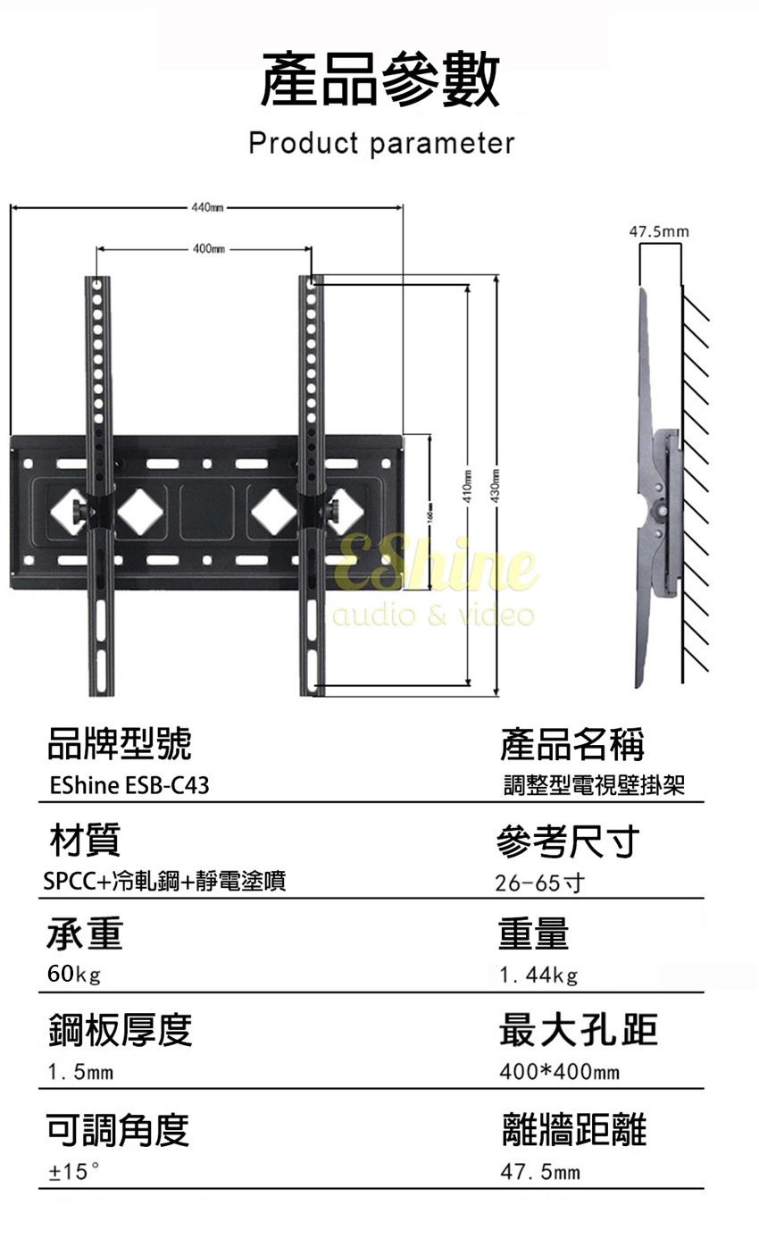 440mm400mm產品參數Product parameteraudio & video47.5mm品牌型號EShine ESB-C43材質SPCC冷軋鋼+靜電塗噴承重60kg鋼板厚度1.5mm可調角度+15產品名稱調整型電視壁掛架參考尺寸26-65寸重量1.44kg最大孔距400*400mm離牆距離47.5mm