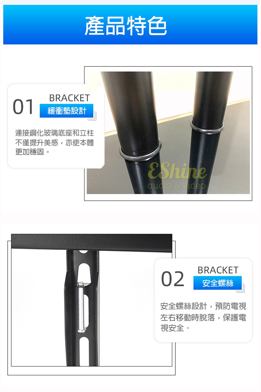 產品特色BRACKET01緩衝墊設計連接鋼化玻璃底座和立柱不僅提升美感,亦使本體更加穩固。 & videoBRACKET02安全螺絲安全螺絲設計,預防電視左右移動時脫落,保護電視安全。