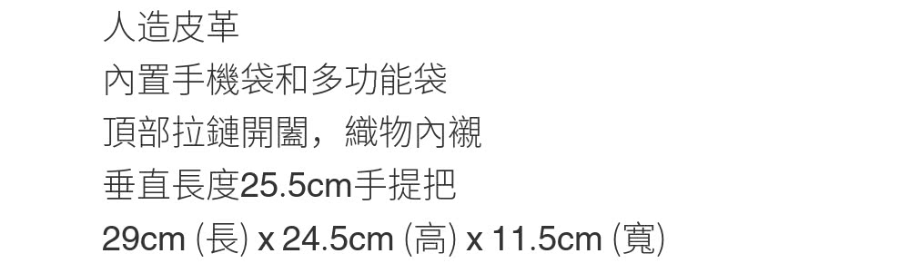 人造皮革 內置手機袋和多功能袋 頂部拉鏈開闔,織物內襯 垂直長度25.5cm手提把 29cm 長 x 24.5cm 高 x 11.5cm 寬 
