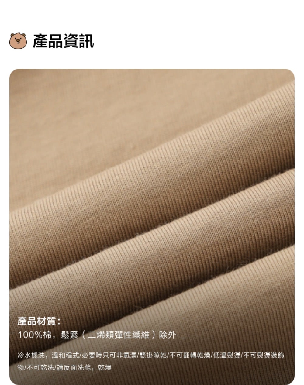 產品資訊 產品材質 100%棉,鬆緊二烯類彈性纖維除外 冷水機洗,溫和程式必要時只可非氯漂懸掛晾乾不可翻轉乾燥低溫熨燙不可熨燙裝飾 物不可乾洗請反面洗滌,乾燥 