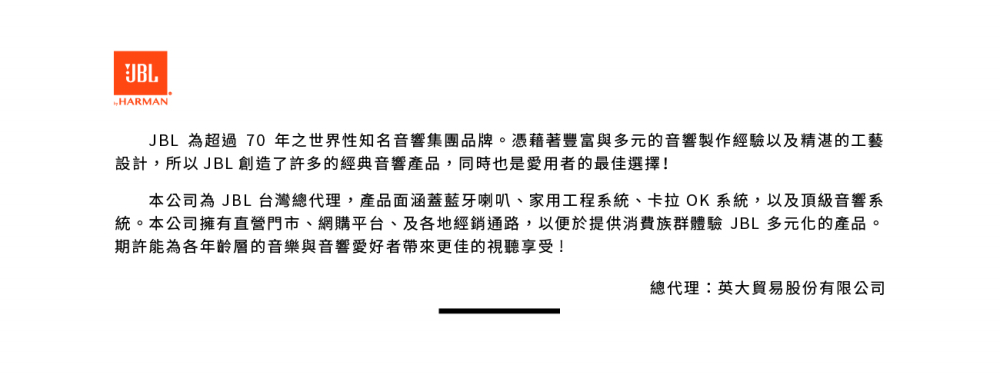 統。本公司擁有直營門市、網購平台、及各地經銷通路,以便於提供消費族群體驗 JBL 多元化的產品。