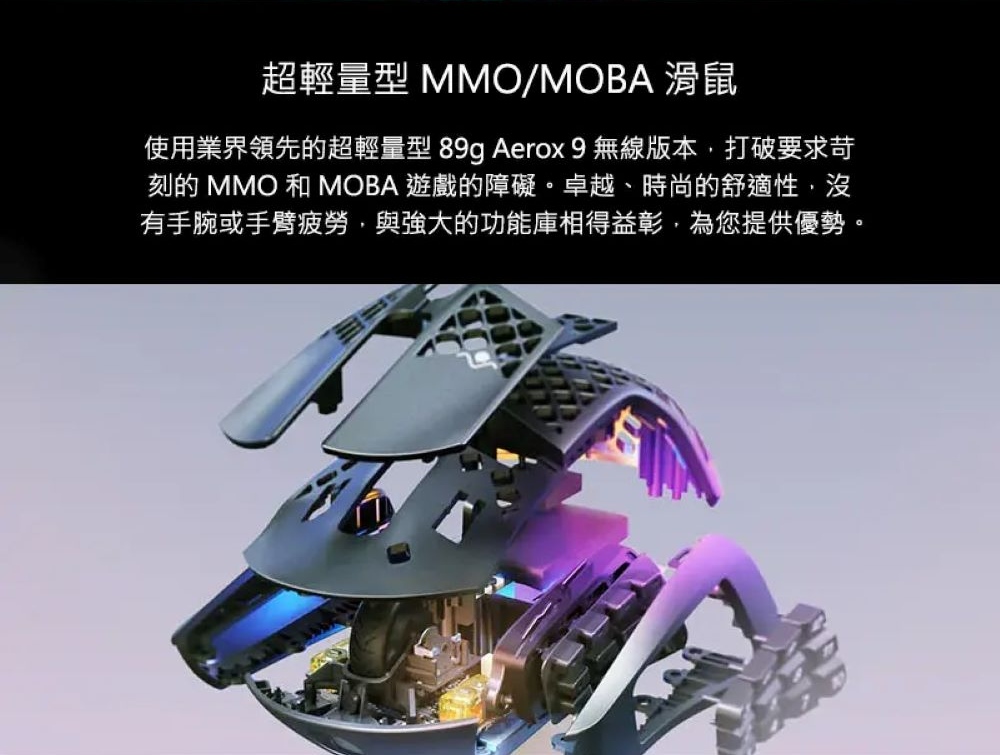 超輕量型 MMOMOBA 滑鼠 使用業界領先的超輕量型 89g Aerox 9 無線版本,打破要求苛 刻的 MMO 和 MOBA 遊戲的障礙。卓越、時尚的舒適性,沒 有手腕或手臂疲勞,與強大的功能庫相得益彰,為您提供優勢。 