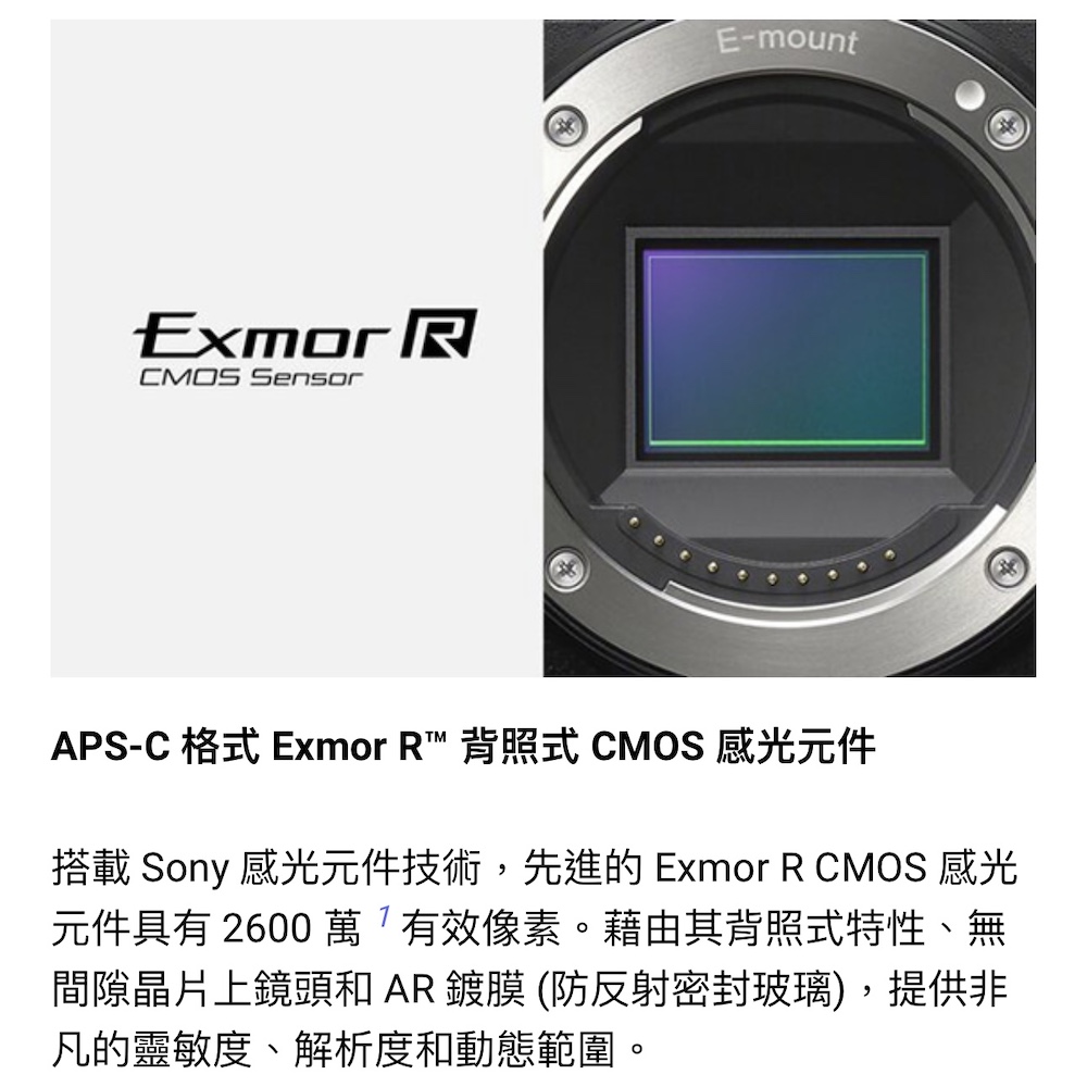 APSC 格式 Exmor R 背照式CMOS 感光元件 搭載 Sony 感光元件技術,先進的 Exmor R CMOS 感光 元件具有 2600 萬,有效像素。藉由其背照式特性、無 間隙晶片上鏡頭和 AR 鍍膜防反射密封玻璃,提供非 凡的靈敏度、解析度和動態範圍。 