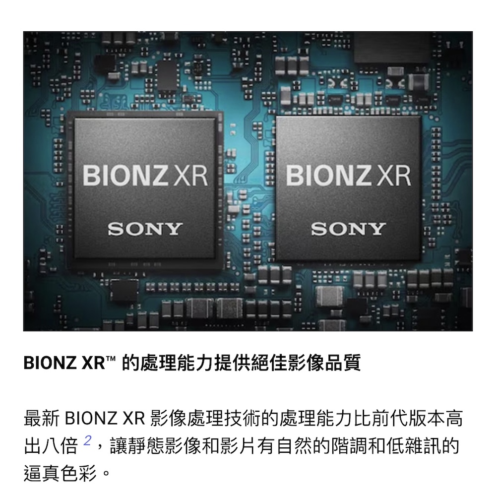 BIONZ XR 的處理能力提供絕佳影像品質 最新 BIONZ XR 影像處理技術的處理能力比前代版本高 出八倍,讓靜態影像和影片有自然的階調和低雜訊的 逼真色彩。 