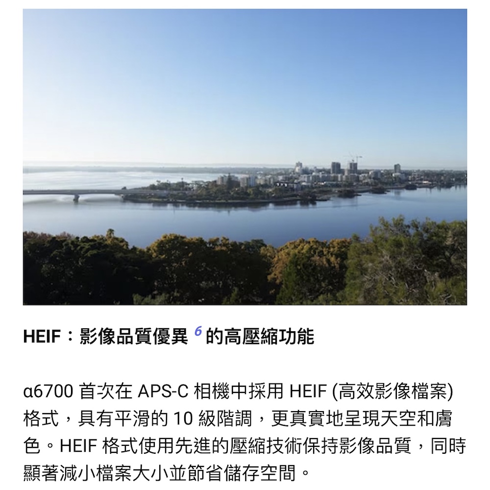 HEIF影像品質優異的高壓縮功能 a6700 首次在 APSC 相機中採用 HEIF 高效影像檔案 格式,具有平滑的 10 級階調,更真實地呈現天空和膚 色。HEIF 格式使用先進的壓縮技術保持影像品質,同時 顯著減小檔案大小並節省儲存空間。 