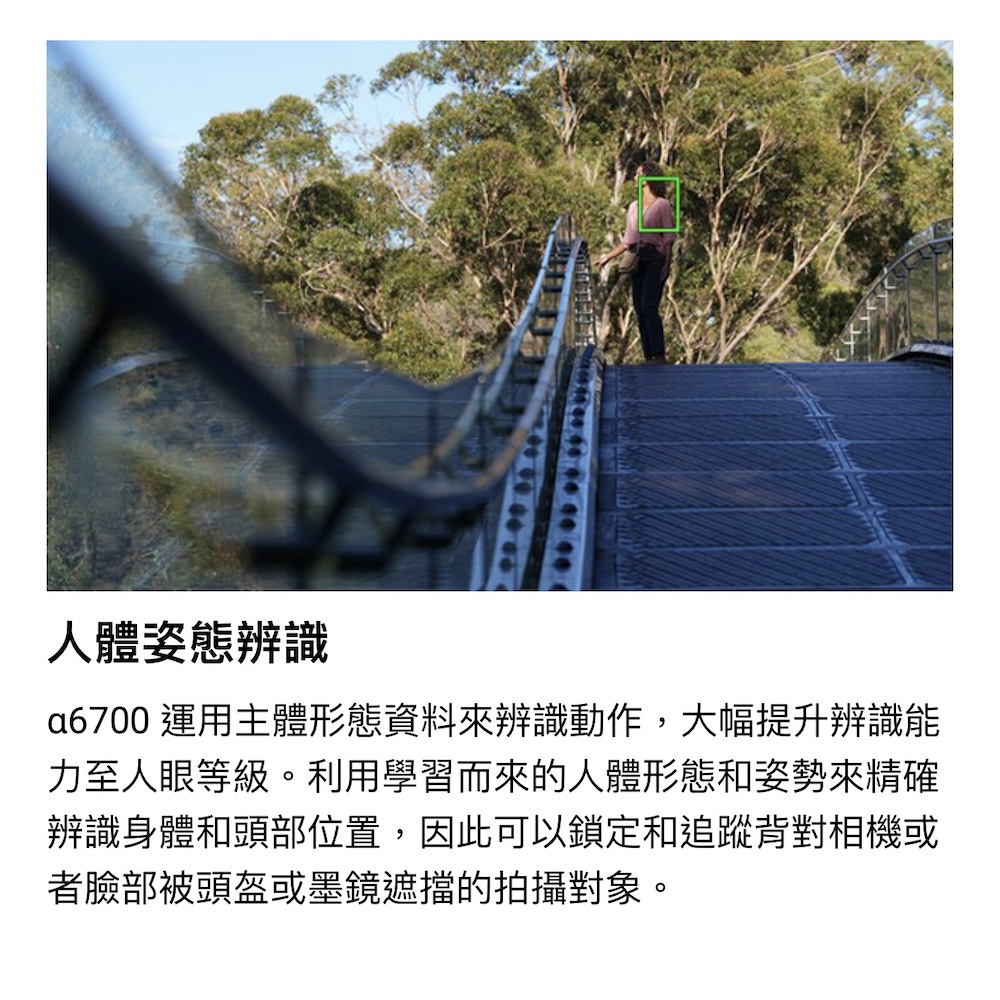人體姿態辨識 a6700 運用主體形態資料來辨識動作,大幅提升辨識能 力至人眼等級。利用學習而來的人體形態和姿勢來精確 辨識身體和頭部位置,因此可以鎖定和追蹤背對相機或 者臉部被頭盔或墨鏡遮擋的拍攝對象。 