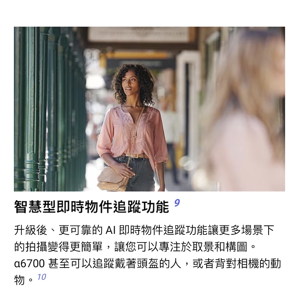 智慧型即時物件追蹤功能 升級後、更可靠的 AI 即時物件追蹤功能讓更多場景下 的拍攝變得更簡單,讓您可以專注於取景和構圖。 a6700 甚至可以追蹤戴著頭盔的人,或者背對相機的動 物。10 