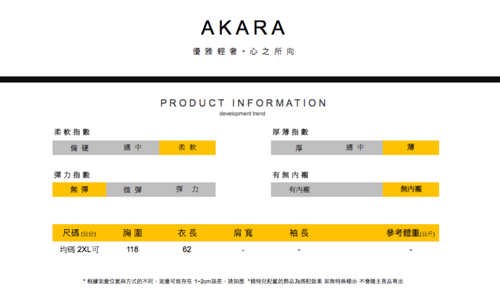 AKARA優雅輕奢。心之所向PRODUCT INFORMATIONdevelopment trend柔軟指數厚薄指數偏硬適中柔軟厚適中薄彈力指數有無無彈微彈彈力有內襯無內襯尺碼(公分)胸圍衣長肩寬袖長參考體重(公斤)均碼 2XL可11862* 根據測量位置與方式的不同,測量可能存在1-2cm誤差,請知悉*模特兒配戴的飾品為搭配效果 如無特殊標示不會隨主商品寄出