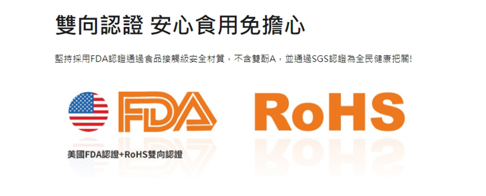 雙向認證安心食用免擔心 堅持採用FDA認證通過食品接觸級安全材質,不含雙酚A,並通過SGS認證為全民健康把關 美國FDA認證RoHS雙向認證
