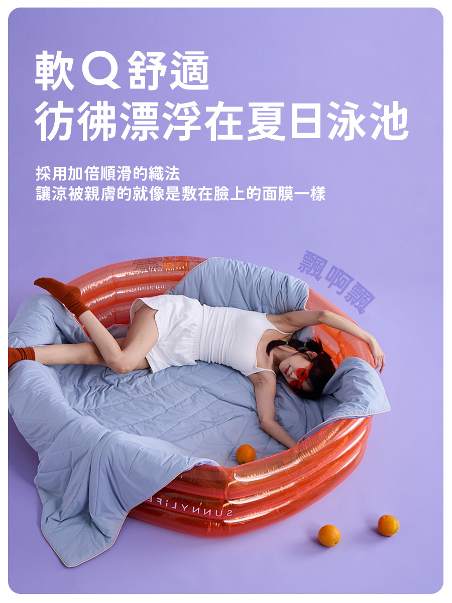 軟Q舒適 彷彿漂浮在夏日泳池 採用加倍順滑的織法 讓涼被親膚的就像是敷在臉上的面膜一樣 飄啊飄 