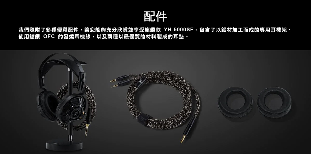 配件 我們隨附了多種優質配件,讓您能夠充分欣賞並享受旗艦款 YH5000SE。包含了以鋁材加工而成的專用耳機架、 使用鍍銀 OFC 的發燒耳機線,以及兩種以最優質的材料製成的耳墊。 