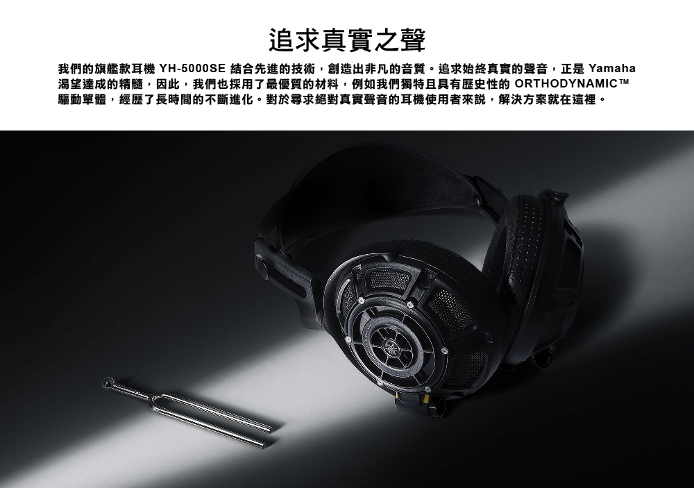 追求真實之聲 我們的旗艦款耳機 YH5000SE 結合先進的技術,創造出非凡的音質。追求始終真實的聲音,正是 Yamaha 渴望達成的精髓,因此,我們也採用了最優質的材料,例如我們獨特且具有歷史性的 ORTHODYNAMIC TM 驅動單體,經歷了長時間的不斷進化。對於尋求絕對真實聲音的耳機使用者來說,解決方案就在這裡。 
