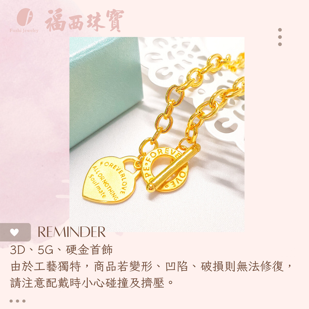 福西珠寶 3D、5G、硬金首飾 由於工藝獨特,商品若變形、凹陷、破損則無法修復, 請注意配戴時小心碰撞及擠壓。 