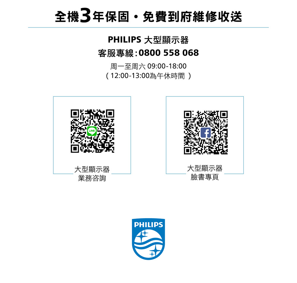 全機3年保固免費到府維修收送PHILIPS 大型顯示器客服專線:0800 558068周一至周六 09:00-18:00(12:00-13:00為午休時間)LINE大型顯示器業務咨詢PHILIPS大型顯示器臉書專頁