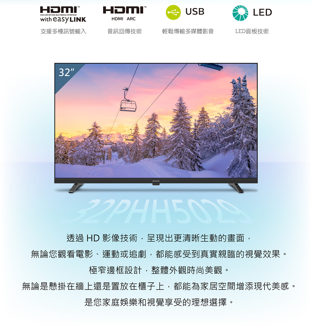 HDMI MULTIMEDIA with easy LINKHDMIHDMI ARCUSBLED支援多種訊號輸入音訊回傳技術輕鬆傳輸多媒體影音LED面板技術32透過 HD 影像技術,呈現出更清晰生動的畫面,無論您觀看電影、運動或追劇,都能感受到真實親臨的視覺效果。極窄邊框設計,整體外觀時尚美觀。無論是懸掛在牆上還是置放在櫃子上,都能為家居空間增添現代美感。是您家庭娛樂和視覺享受的理想選擇。