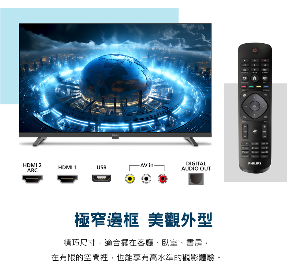 PHILIPSHDMI 2HDMI 1AV inDIGITALUSBARCAUDIO OUT極窄邊框 美觀外型精巧尺寸,適合擺在客廳、臥室、書房,在有限的空間裡,也能享有高水準的觀影體驗。PHILIPS