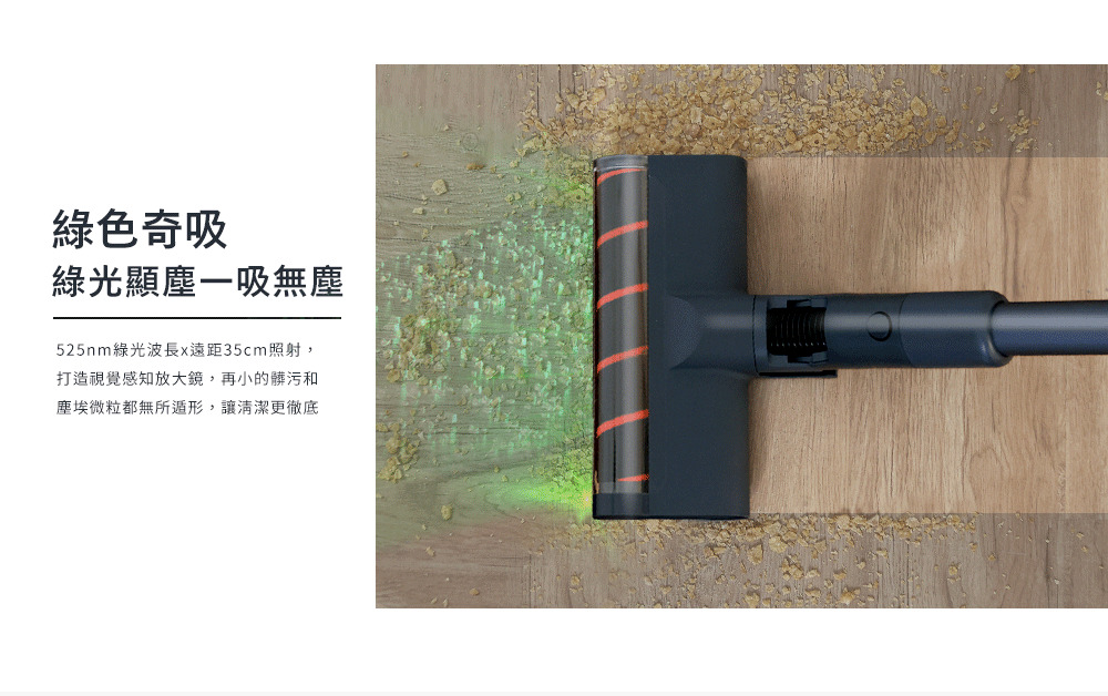 綠色奇吸 綠光顯塵一吸無塵 525nm綠光波長x遠距35cm照射, 打造視覺感知放大鏡,再小的髒污和 塵埃微粒都無所遁形,讓清潔更徹底