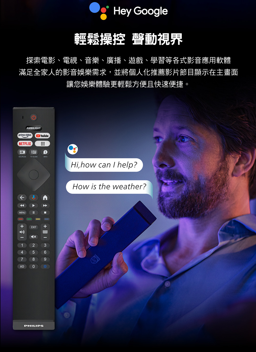 Hey Google輕鬆操控 動視界探索電影、電視、音樂、廣播、遊戲、學習等各式影音應用軟體滿足全家人的影音娛樂需求,並將個人化推薦影片節目顯示在主畫面讓您娛樂體驗更輕鬆方便且快速便捷。AMBILIGHTprme videoNETFLIXYouTubeSOURCESTV iINFOHi,how ca I help?How is the weather? AD1MENUnEXIT9 2580PHILIPS