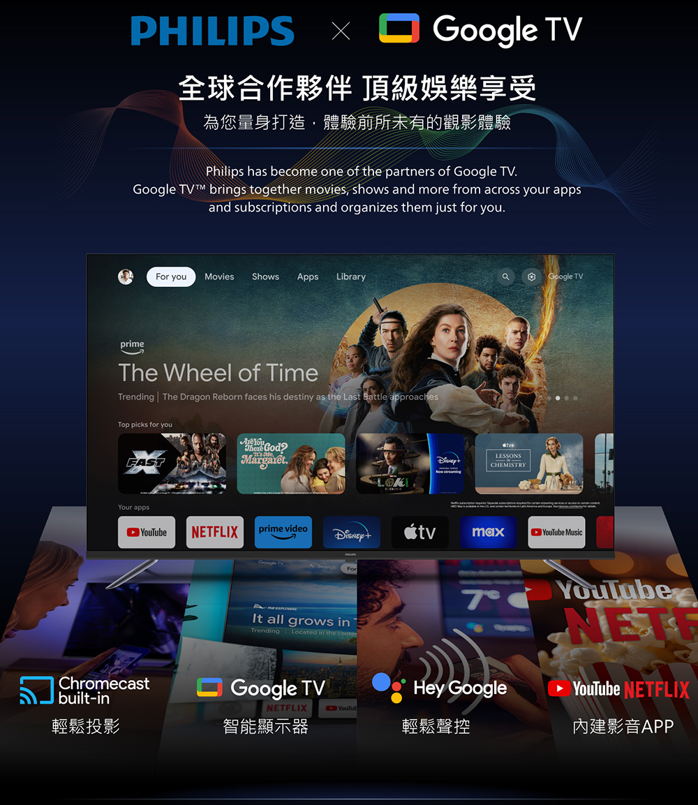 PHILIPS TV全球合作夥伴 頂級娛樂享受為您量身打造,體驗前所未有的觀影體驗Philips hs become one of the partners of Google TVGoogle brings together movies, shows and more from across your appsand subscriptions and organizes them just for you.For you Movies Shows Apps LibraryprimeThe Wheel of TimeTrending The Dragon Reborn faces his destiny as the Last Battle approachesTop picks for youFASTYour appsChromecastbuilt-inaGoogle TV.LESSONSCHEMISTRYLOKNETFLIXprime videomaxe MusicGoogle TVSearchForIt all grows inTrending Located in the Google TVNETFLIXHey GoogleYouTubeNETYouTube NETFLIX內建影音APPYouTub輕鬆投影智能顯示器輕鬆聲控