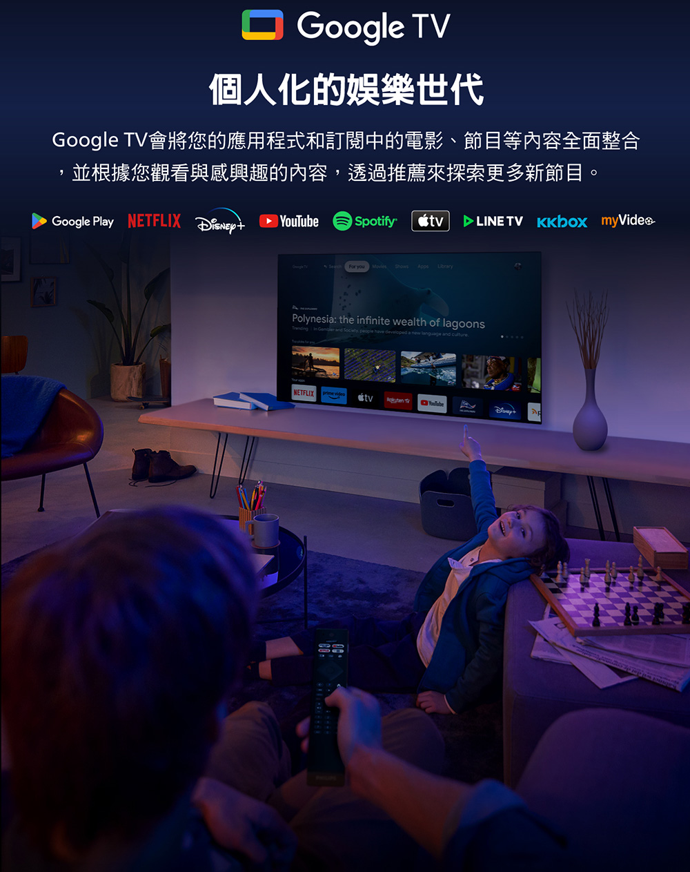 Google 個人化的娛樂世代Google TV會將您的應用程式和訂閱中的電影、節目等內容全面整合並根據您觀看與感興趣的內容透過推薦來探索更多新節目。Google Play NETFLIX Spotify TV For you Movies Shows Polynesia: the infinite wealth of lagoons and Society, have developed a new language and cultureNETFLIXtv TVYouTube