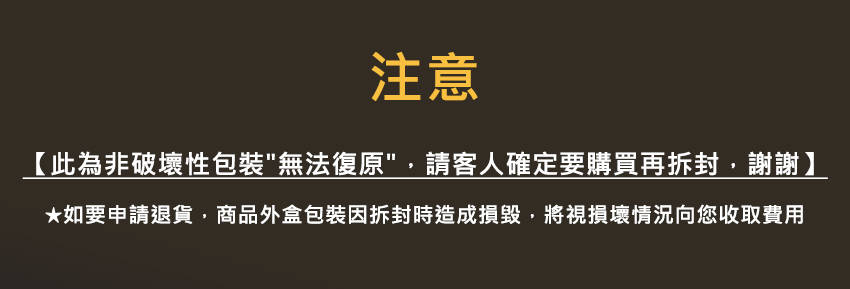 注意 此為非破壞性包裝無法復原,請客人確定要購買再拆封,謝謝 如要申請退貨,商品外盒包裝因拆封時造成損毀,將視損壞情況向您收取費用 