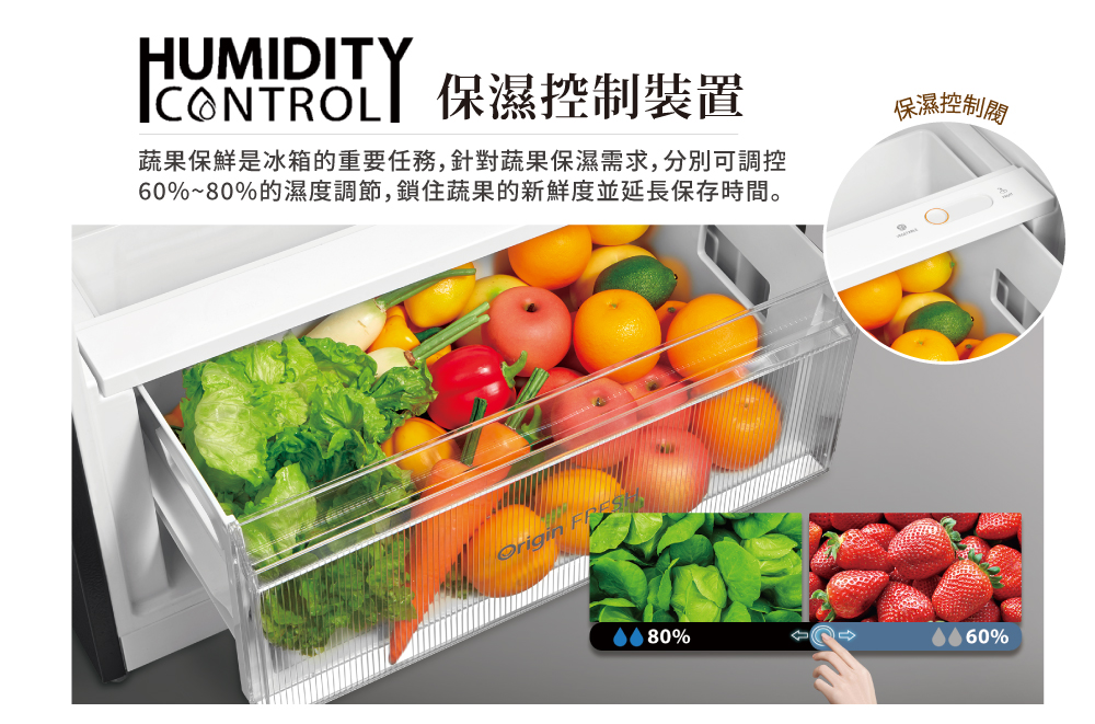 ICONTROL 保濕控制裝置 蔬果保鮮是冰箱的重要任務,針對蔬果保濕需求,分別可調控 60%80%的濕度調節,鎖住蔬果的新鮮度並延長保存時間。 保濕控制閥