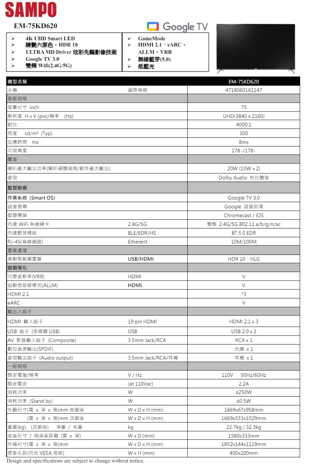 SAMPOEM-75KD620 機型名稱主機面板規格4K UHD Smart LED睛艷六原色HDR 10ULTRA MD Driver 炫彩先驅影像技術Google T 0雙頻ifi2.4G5G)螢幕尺寸 inch解析度 (pi)/頻率(Hz)對比Google TGameModeHDMI 2.1、eARC、ALLM RR無線藍芽(5.0)低藍光國際條碼亮度cd/m²(Typ)反應時間 msEM-75KD620471806016114775UHD(38402160)4000:13008ms可視角度聲音喇叭最大輸出功率(喇叭硬體規格/軟件最大輸出)音效178 /178.20 (10W  2)Dolby Audio 杜比聲音智慧聯網作業系統(Smart OS)語音搜尋智慧屏 WiFi 無線網卡2.4G/5G藍芽模組BLE/EDR/HS(RJ-45(有線網路)Etherent畫質處理高動態範圍畫質遊戲強化USB/HDMI可變更新率(VRR)HDMI自動低延遲模式(ALLM)HDMIHDMI 2.1eARC輸出入端子HDMI 輸入端子19 pin HDMIUSB 端子(多媒體 USB) 影音輸入端子(Composite)數位音源輸出(SPDIF)音效輸出端子(Audio output)一般規格USB3.5mm Jack/RCA3.5mm Jack/RCA/耳機額定電壓/頻率額定電流消耗功率V/Hz(at 110Vac)W消耗功率 (Stand by)W外觀尺寸(x深x 高)mm 無腳座WxDxH (mm)(x 深x 高)mm 含腳座重量(kg) (含腳座) 淨重/毛重底座尺寸/兩底座距離(x深)WxDxH (mm)kg外箱尺寸(寬x 深x 高)mm壁掛孔距(符合 VESA 規格)Google TV 3.0Google 語音助理Chromecast/雙頻 2.4G/5G 802.11 a/b/g/n/acBT 5.0 EDR10M/100MHDR 10、HLGVV3VHDMI 2.1 x 3USB 2.0 x 2RCA x 1光纖 x1耳機 x1110V50Hz/60Hz2.2AW x D (mm)WxDxH (mm)WxH (mm)≤250W1669x67x958mm1669x333x1029mm22.7kg / 32.3kg1580x333mm1852x144x1119mm400x200mmDesign and specifications are subject to change without notice.