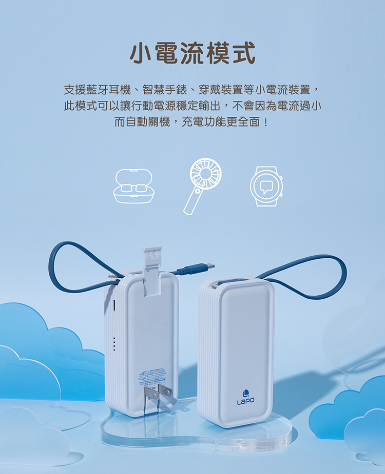 小電流模式 支援藍牙耳機、智慧手錶、穿戴裝置等小電流裝置, 此模式可以讓行動電源穩定輸出,不會因為電流過小 而自動關機,充電功能更全面 