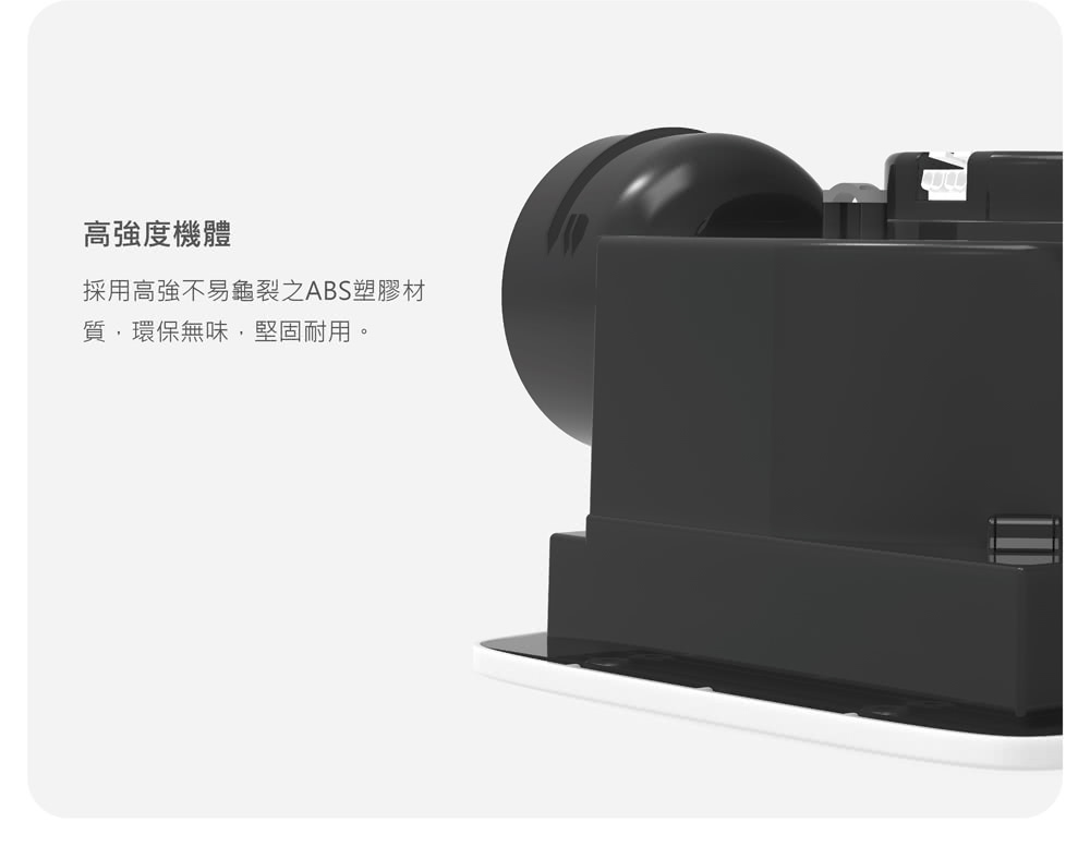 高強度機體 採用高強不易龜裂之ABS塑膠材 質,環保無味,堅固耐用。 